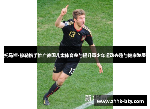 托马斯·穆勒携手推广德国儿童体育参与提升青少年运动兴趣与健康发展