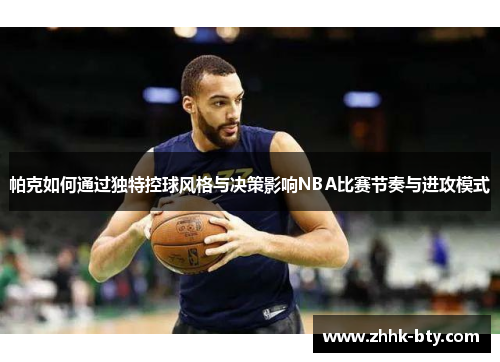 帕克如何通过独特控球风格与决策影响NBA比赛节奏与进攻模式