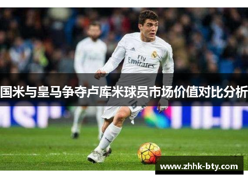 国米与皇马争夺卢库米球员市场价值对比分析