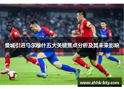 曼城引进马尔穆什五大关键焦点分析及其未来影响