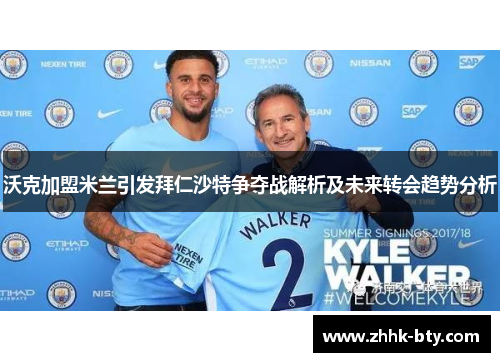 沃克加盟米兰引发拜仁沙特争夺战解析及未来转会趋势分析