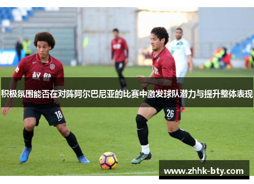 积极氛围能否在对阵阿尔巴尼亚的比赛中激发球队潜力与提升整体表现