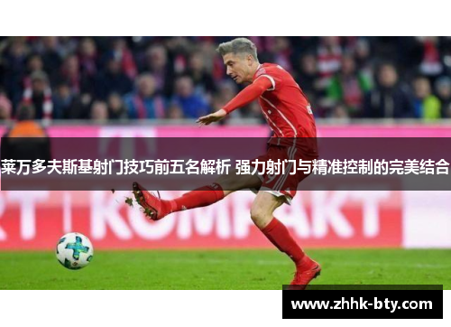 莱万多夫斯基射门技巧前五名解析 强力射门与精准控制的完美结合