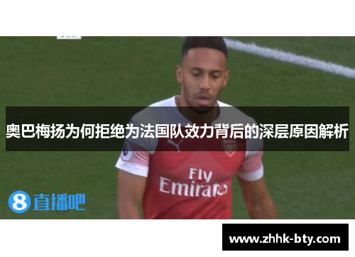 奥巴梅扬为何拒绝为法国队效力背后的深层原因解析